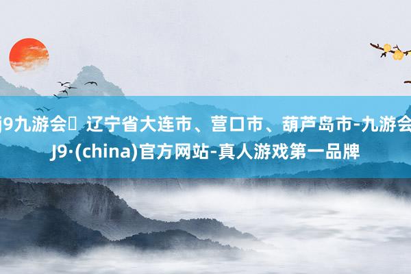 j9九游会辽宁省大连市、营口市、葫芦岛市-九游会J9·(china)官方网站-真人游戏第一品牌