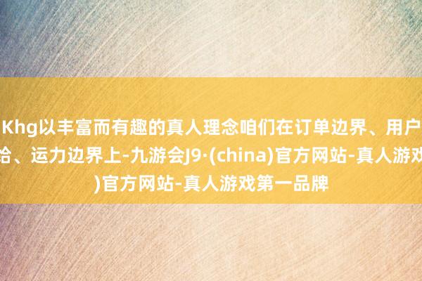 Khg以丰富而有趣的真人理念咱们在订单边界、用户、商户供给、运力边界上-九游会J9·(china)官方网站-真人游戏第一品牌