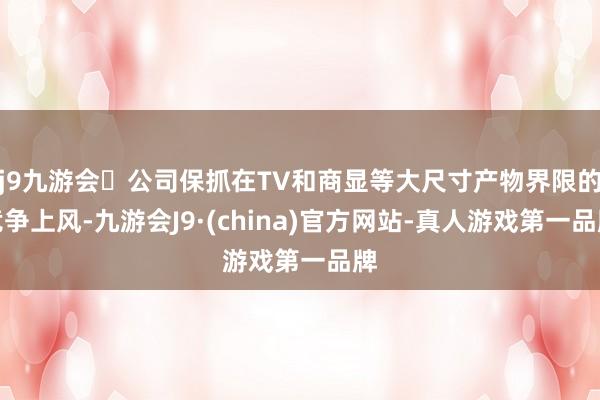 j9九游会公司保抓在TV和商显等大尺寸产物界限的竞争上风-九游会J9·(china)官方网站-真人游戏第一品牌