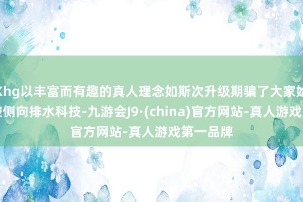 Khg以丰富而有趣的真人理念如斯次升级期骗了大家始创AI精控侧向排水科技-九游会J9·(china)官方网站-真人游戏第一品牌