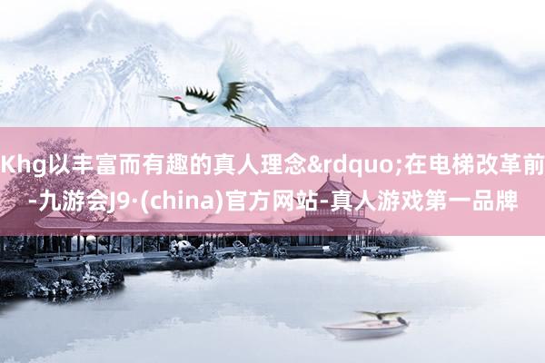 Khg以丰富而有趣的真人理念&rdquo;在电梯改革前-九游会J9·(china)官方网站-真人游戏第一品牌
