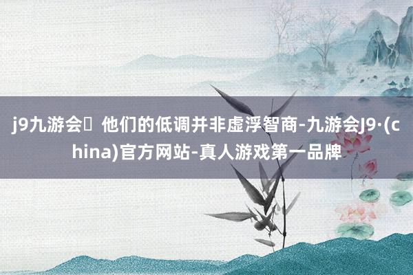 j9九游会他们的低调并非虚浮智商-九游会J9·(china)官方网站-真人游戏第一品牌