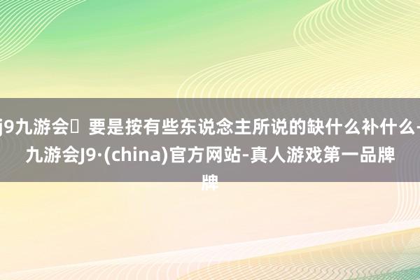 j9九游会要是按有些东说念主所说的缺什么补什么-九游会J9·(china)官方网站-真人游戏第一品牌