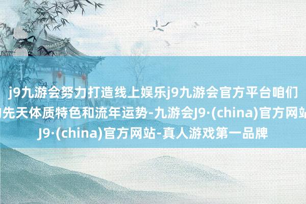 j9九游会努力打造线上娱乐j9九游会官方平台咱们更需要把柄各生肖的先天体质特色和流年运势-九游会J9·(china)官方网站-真人游戏第一品牌