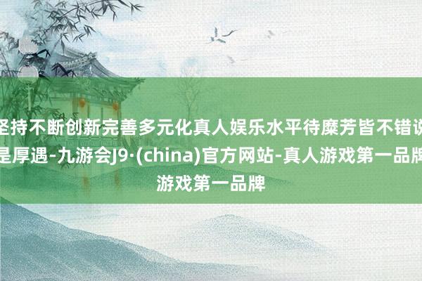 坚持不断创新完善多元化真人娱乐水平待糜芳皆不错说是厚遇-九游会J9·(china)官方网站-真人游戏第一品牌