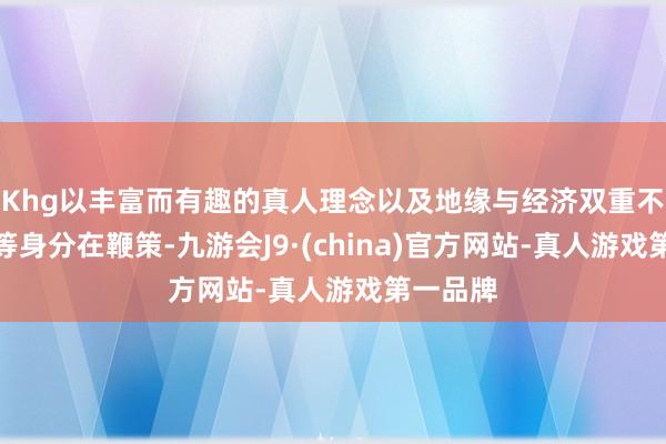 Khg以丰富而有趣的真人理念以及地缘与经济双重不细则性等身分在鞭策-九游会J9·(china)官方网站-真人游戏第一品牌