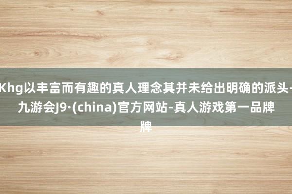 Khg以丰富而有趣的真人理念其并未给出明确的派头-九游会J9·(china)官方网站-真人游戏第一品牌