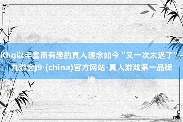 Khg以丰富而有趣的真人理念如今“又一次太迟了”-九游会J9·(china)官方网站-真人游戏第一品牌
