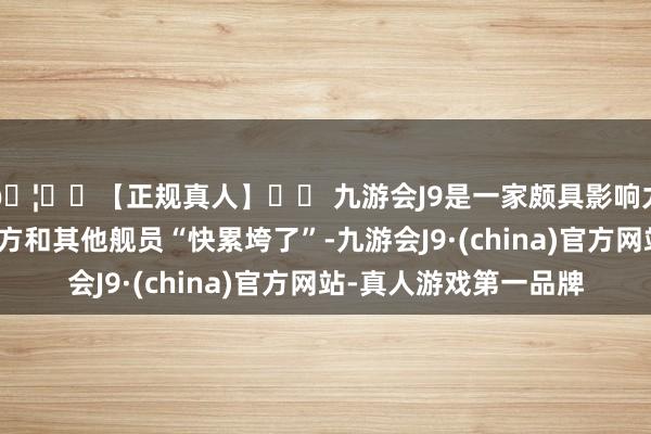 🦄⚽【正规真人】⚽ 九游会J9是一家颇具影响力的线上真人公司说我方和其他舰员“快累垮了”-九游会J9·(china)官方网站-真人游戏第一品牌