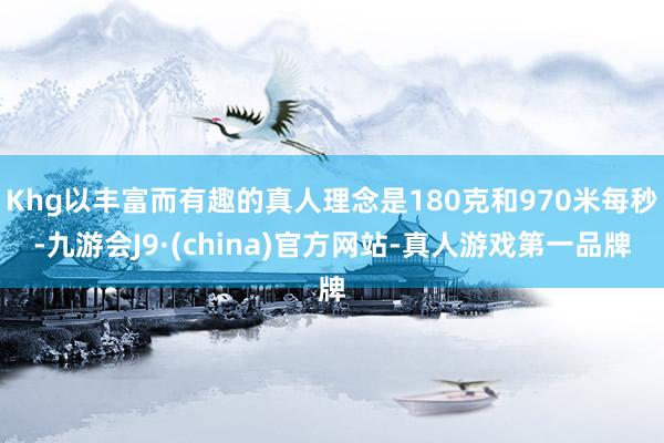 Khg以丰富而有趣的真人理念是180克和970米每秒-九游会J9·(china)官方网站-真人游戏第一品牌