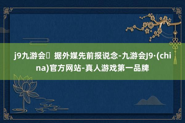 j9九游会　　据外媒先前报说念-九游会J9·(china)官方网站-真人游戏第一品牌