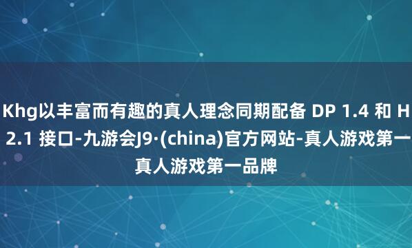Khg以丰富而有趣的真人理念同期配备 DP 1.4 和 HDMI 2.1 接口-九游会J9·(china)官方网站-真人游戏第一品牌