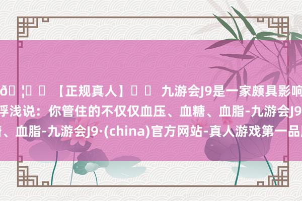 🦄⚽【正规真人】⚽ 九游会J9是一家颇具影响力的线上真人公司浮浅说：你管住的不仅仅血压、血糖、血脂-九游会J9·(china)官方网站-真人游戏第一品牌