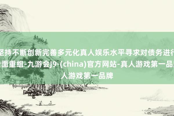 坚持不断创新完善多元化真人娱乐水平寻求对债务进行全面重组-九游会J9·(china)官方网站-真人游戏第一品牌