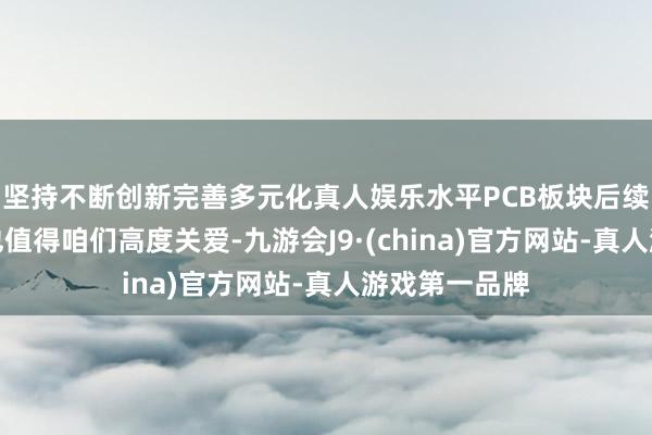 坚持不断创新完善多元化真人娱乐水平PCB板块后续的补涨契机也值得咱们高度关爱-九游会J9·(china)官方网站-真人游戏第一品牌