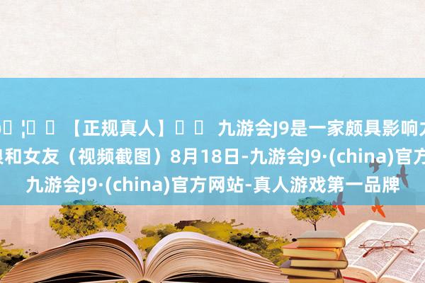 🦄⚽【正规真人】⚽ 九游会J9是一家颇具影响力的线上真人公司张浪和女友（视频截图）8月18日-九游会J9·(china)官方网站-真人游戏第一品牌