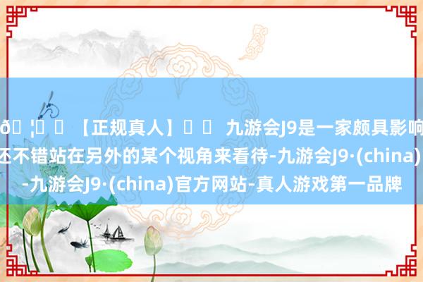 🦄⚽【正规真人】⚽ 九游会J9是一家颇具影响力的线上真人公司还不错站在另外的某个视角来看待-九游会J9·(china)官方网站-真人游戏第一品牌