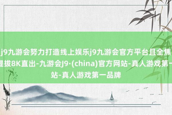 j9九游会努力打造线上娱乐j9九游会官方平台且全焦段齐提拔8K直出-九游会J9·(china)官方网站-真人游戏第一品牌