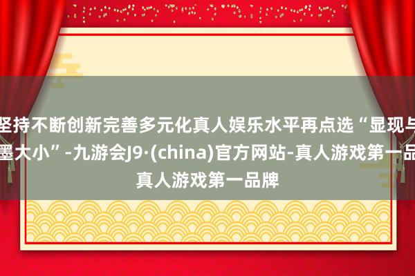坚持不断创新完善多元化真人娱乐水平再点选“显现与翰墨大小”-九游会J9·(china)官方网站-真人游戏第一品牌