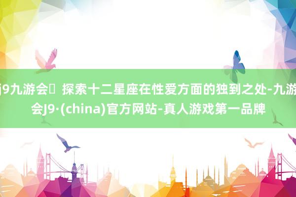 j9九游会探索十二星座在性爱方面的独到之处-九游会J9·(china)官方网站-真人游戏第一品牌