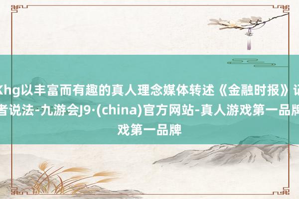 Khg以丰富而有趣的真人理念媒体转述《金融时报》记者说法-九游会J9·(china)官方网站-真人游戏第一品牌