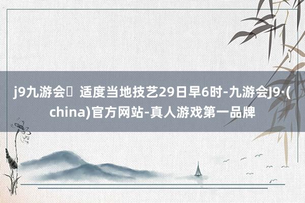 j9九游会适度当地技艺29日早6时-九游会J9·(china)官方网站-真人游戏第一品牌