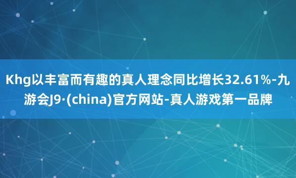 Khg以丰富而有趣的真人理念同比增长32.61%-九游会J9·(china)官方网站-真人游戏第一品牌