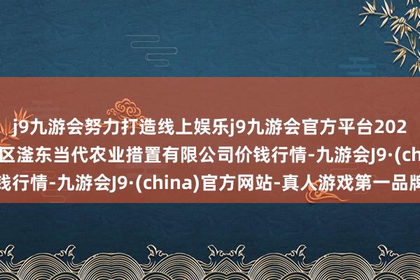 j9九游会努力打造线上娱乐j9九游会官方平台2025年9月24日邯郸建立区滏东当代农业措置有限公司价钱行情-九游会J9·(china)官方网站-真人游戏第一品牌