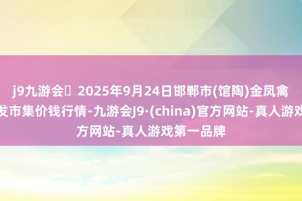 j9九游会2025年9月24日邯郸市(馆陶)金凤禽蛋农贸批发市集价钱行情-九游会J9·(china)官方网站-真人游戏第一品牌